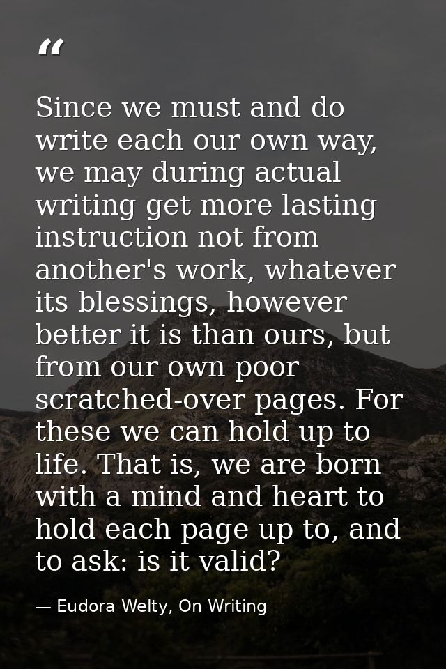 Since we must and do write each our own way, we may during actual writing get more lasting instruction not from another' — Eudora Welty, On Writing