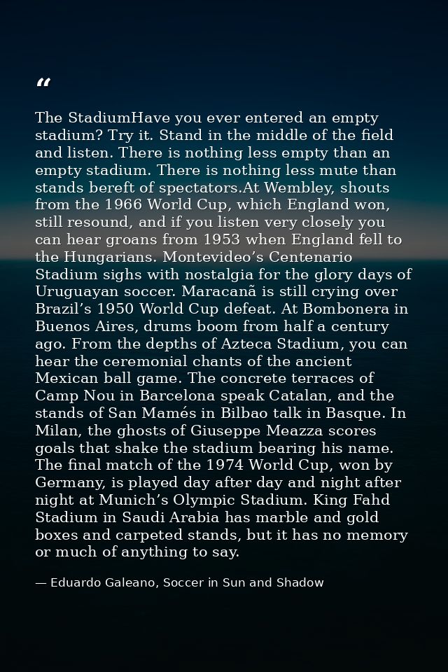 The StadiumHave you ever entered an empty stadium? Try it. Stand in the middle of the field and listen. There is nothing — Eduardo Galeano, Soccer in Sun and Shadow