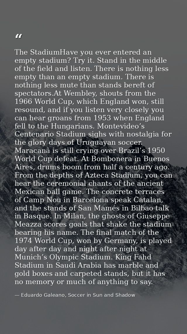 The StadiumHave you ever entered an empty stadium? Try it. Stand in the middle of the field and listen. There is nothing — Eduardo Galeano, Soccer in Sun and Shadow