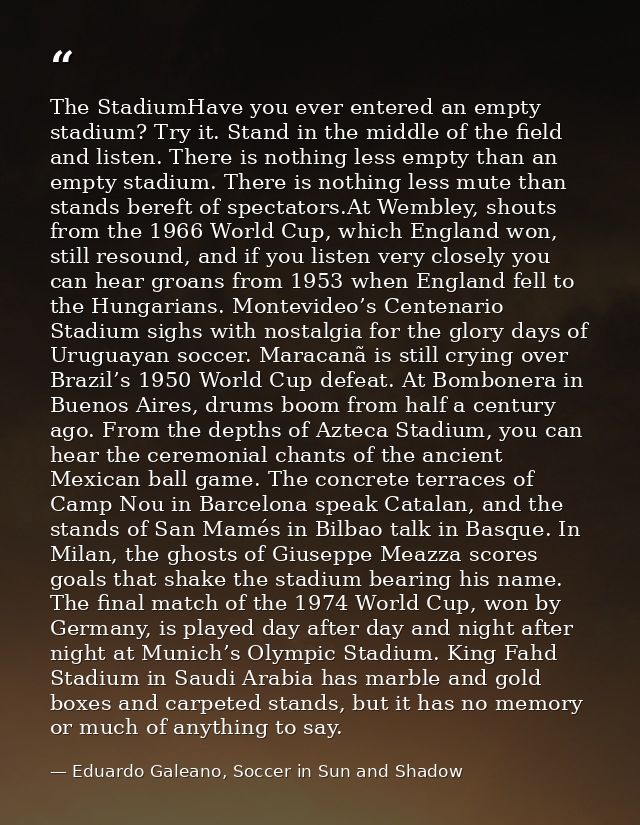 The StadiumHave you ever entered an empty stadium? Try it. Stand in the middle of the field and listen. There is nothing — Eduardo Galeano, Soccer in Sun and Shadow