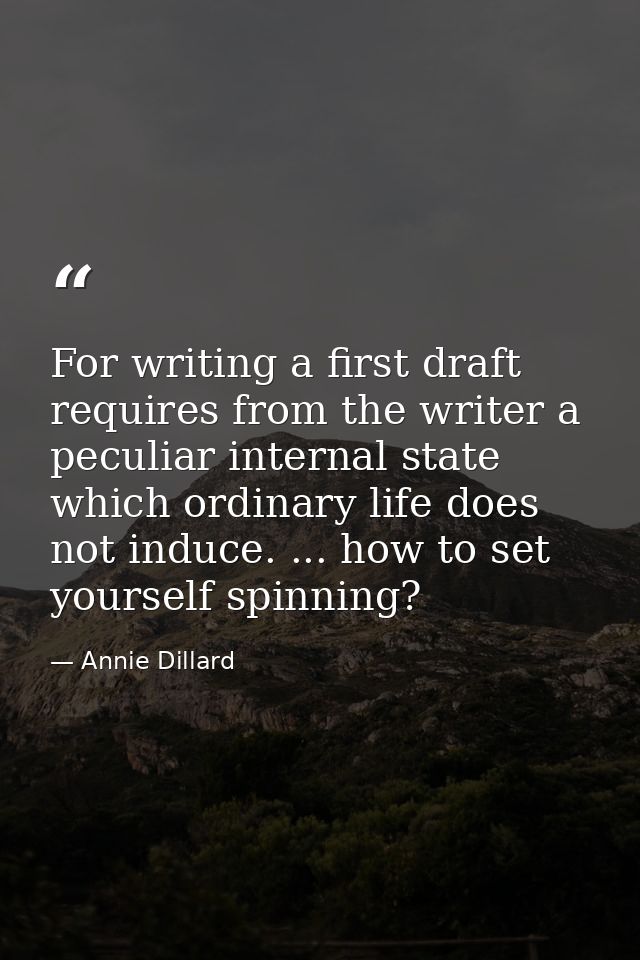 For writing a first draft requires from the writer a peculiar internal state which ordinary life does not induce. ... ho — Annie Dillard