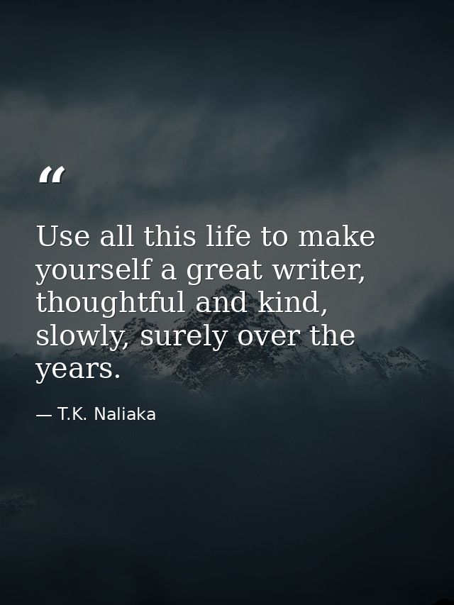 Use all this life to make yourself a great writer, thoughtful and kind, slowly, surely over the years. — T.K. Naliaka