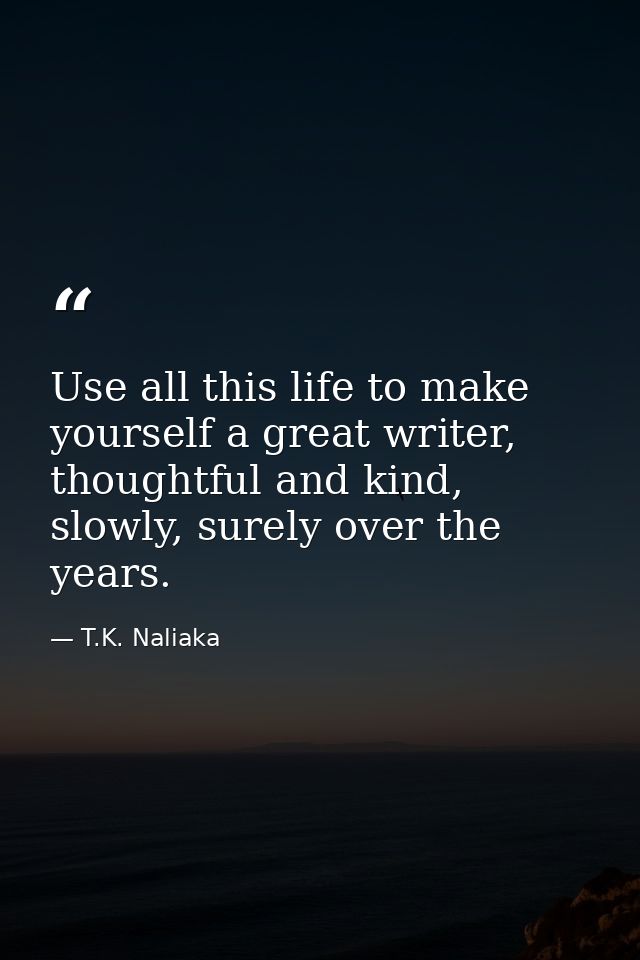Use all this life to make yourself a great writer, thoughtful and kind, slowly, surely over the years. — T.K. Naliaka