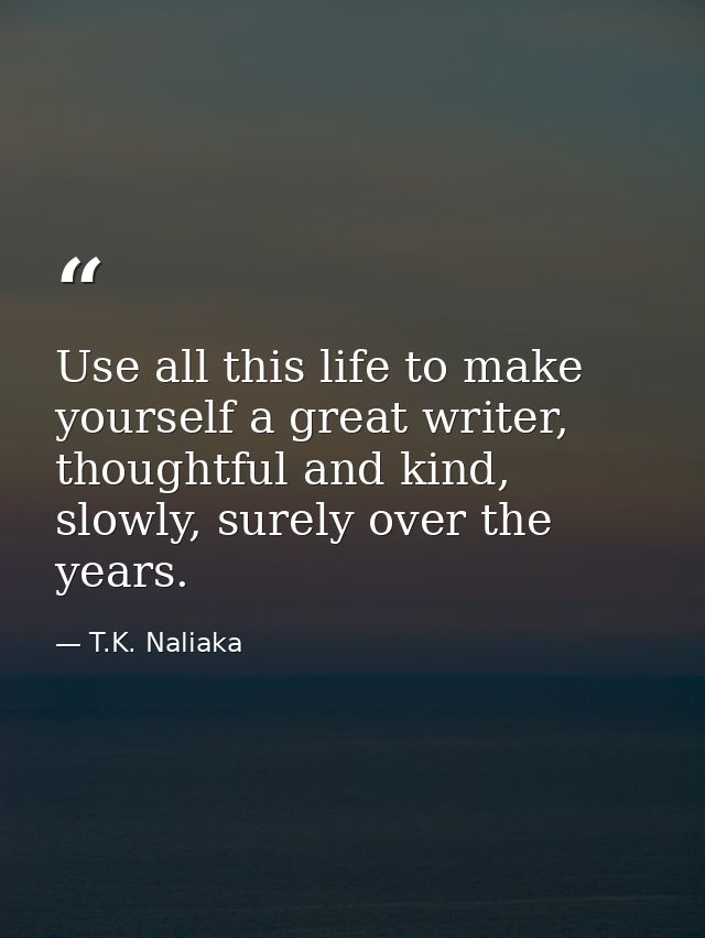 Use all this life to make yourself a great writer, thoughtful and kind, slowly, surely over the years. — T.K. Naliaka