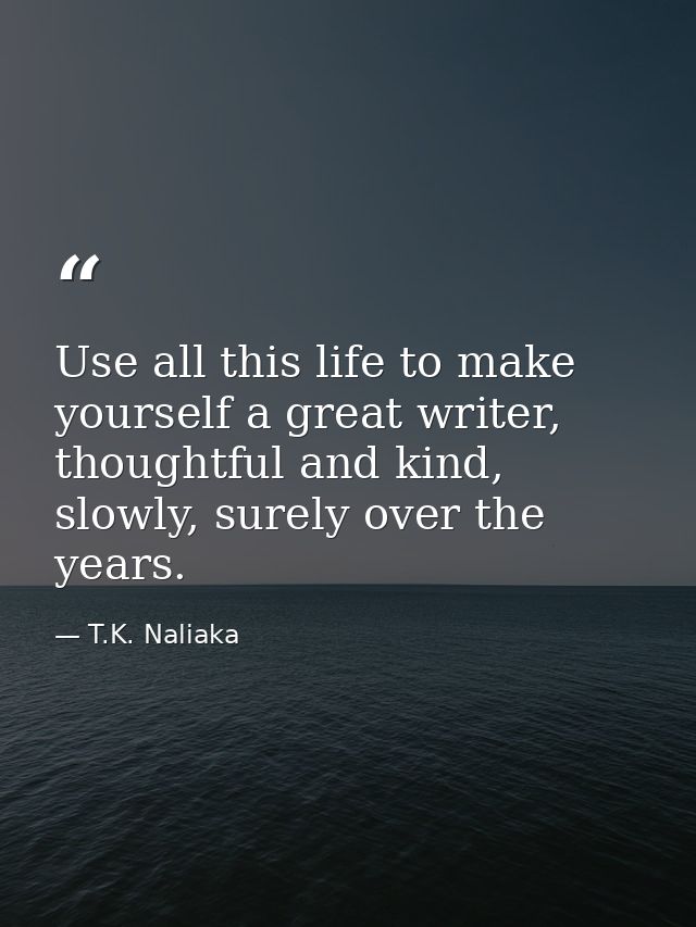 Use all this life to make yourself a great writer, thoughtful and kind, slowly, surely over the years. — T.K. Naliaka