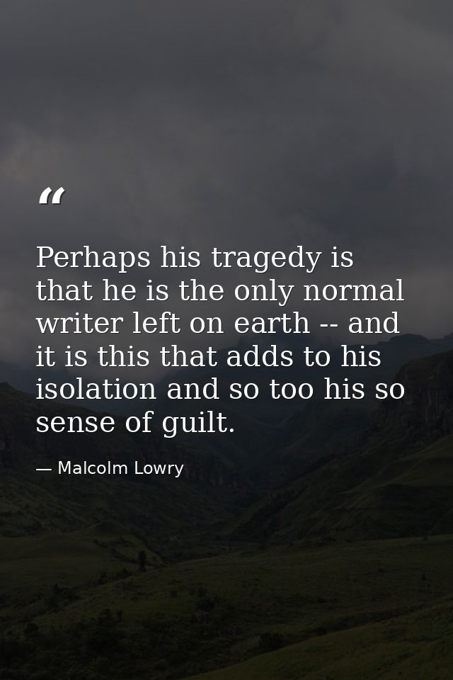 Perhaps his tragedy is that he is the only normal writer left on earth -- and it is this that adds to his isolation and  — Malcolm Lowry