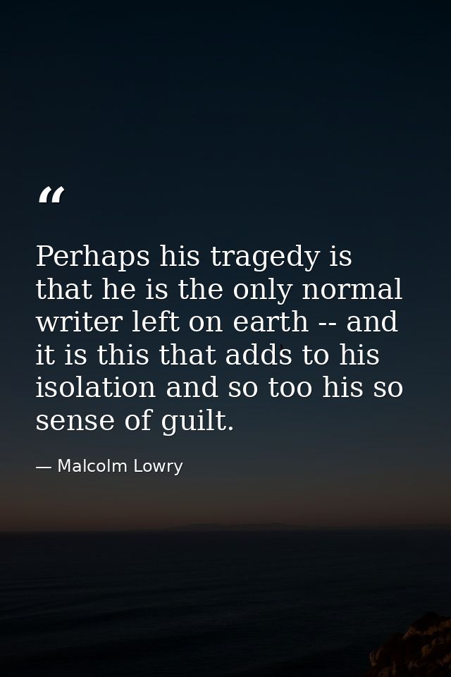 Perhaps his tragedy is that he is the only normal writer left on earth -- and it is this that adds to his isolation and  — Malcolm Lowry
