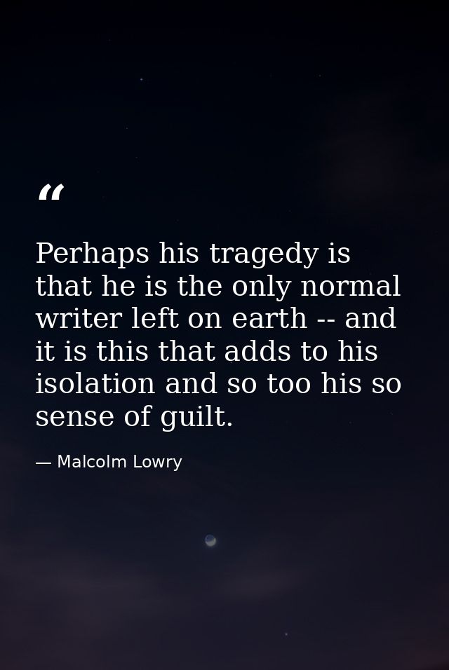 Perhaps his tragedy is that he is the only normal writer left on earth -- and it is this that adds to his isolation and  — Malcolm Lowry