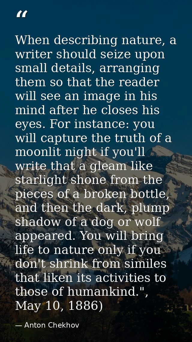 When describing nature, a writer should seize upon small details, arranging them so that the reader will see an image in — Anton Chekhov