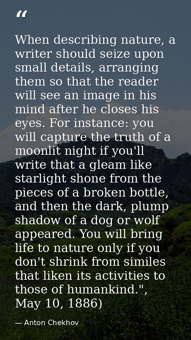 When describing nature, a writer should seize upon small details, arranging them so that the reader will see an image in — Anton Chekhov