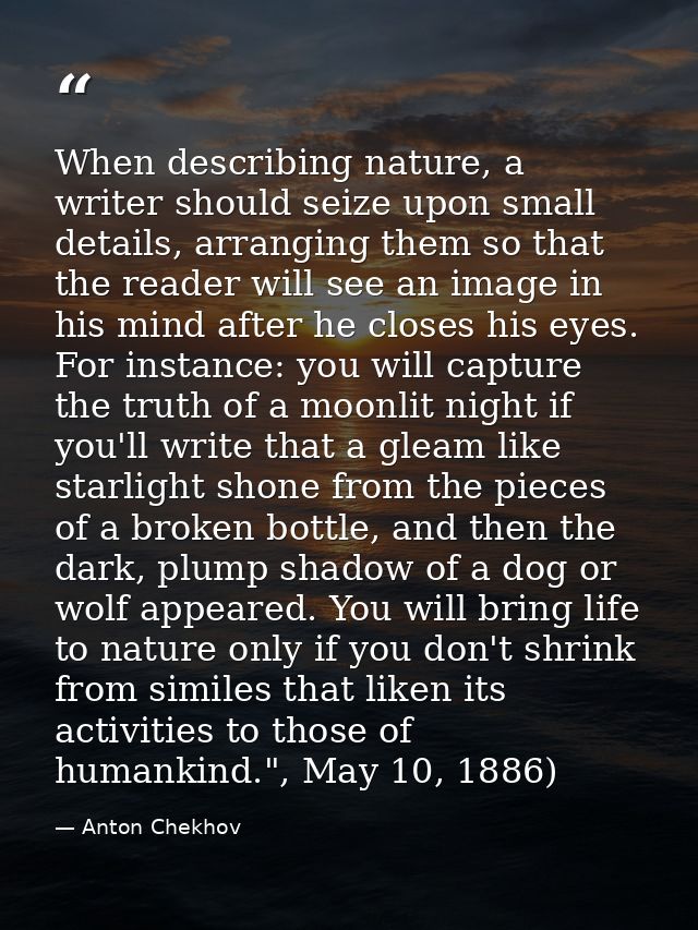 When describing nature, a writer should seize upon small details, arranging them so that the reader will see an image in — Anton Chekhov