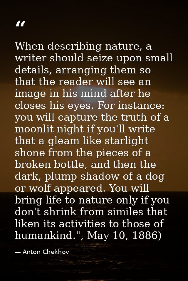When describing nature, a writer should seize upon small details, arranging them so that the reader will see an image in — Anton Chekhov