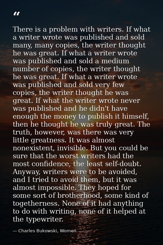 There is a problem with writers. If what a writer wrote was published and sold many, many copies, the writer thought he  — Charles Bukowski, Women