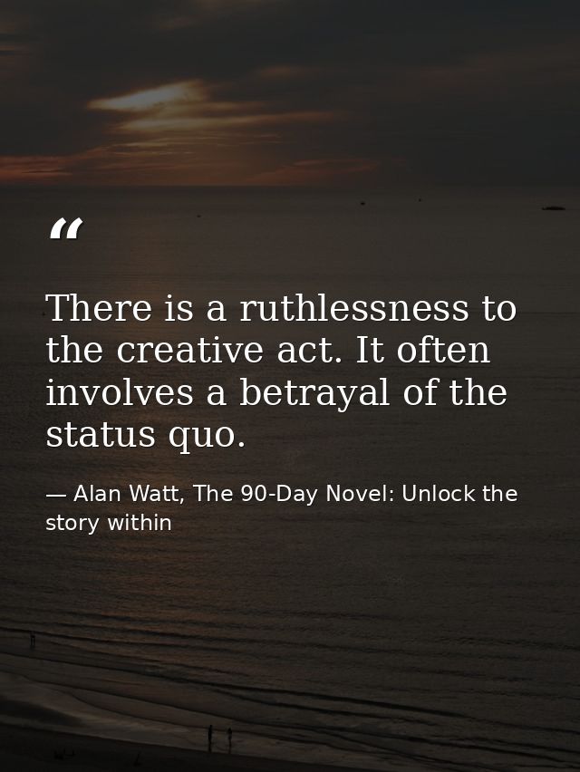 There is a ruthlessness to the creative act. It often involves a betrayal of the status quo. — Alan Watt, The 90-Day Novel: Unlock the story within