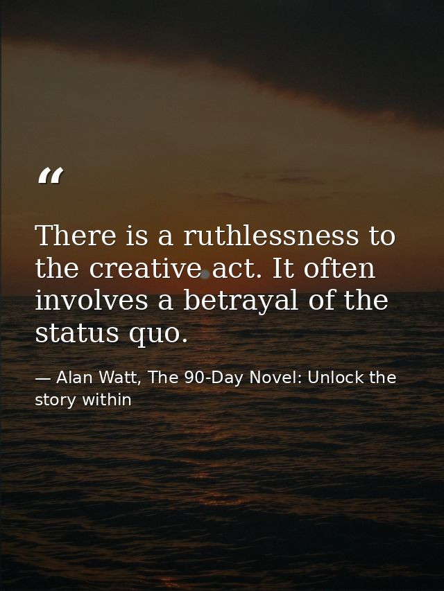 There is a ruthlessness to the creative act. It often involves a betrayal of the status quo. — Alan Watt, The 90-Day Novel: Unlock the story within