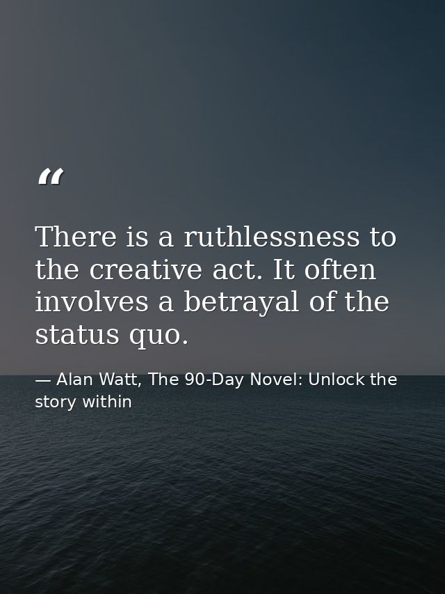 There is a ruthlessness to the creative act. It often involves a betrayal of the status quo. — Alan Watt, The 90-Day Novel: Unlock the story within