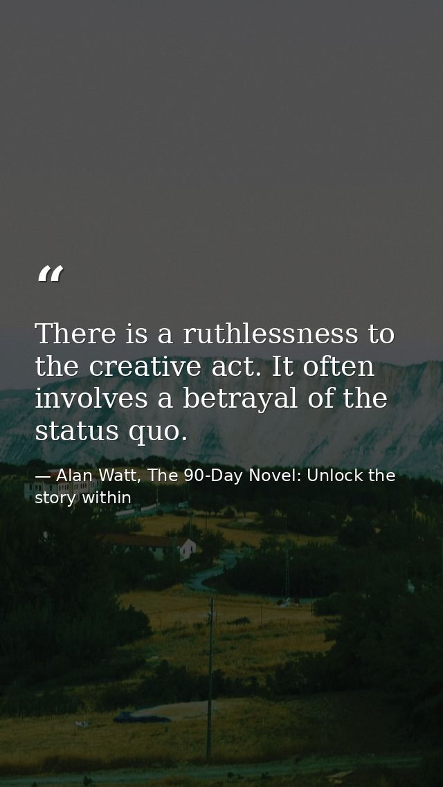There is a ruthlessness to the creative act. It often involves a betrayal of the status quo. — Alan Watt, The 90-Day Novel: Unlock the story within