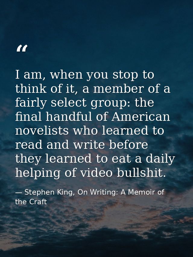 I am, when you stop to think of it, a member of a fairly select group: the final handful of American novelists who learn — Stephen King, On Writing: A Memoir of the Craft