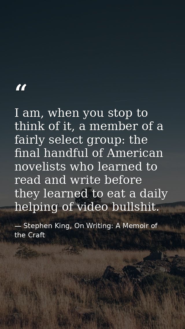 I am, when you stop to think of it, a member of a fairly select group: the final handful of American novelists who learn — Stephen King, On Writing: A Memoir of the Craft