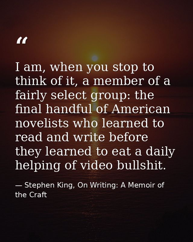 I am, when you stop to think of it, a member of a fairly select group: the final handful of American novelists who learn — Stephen King, On Writing: A Memoir of the Craft
