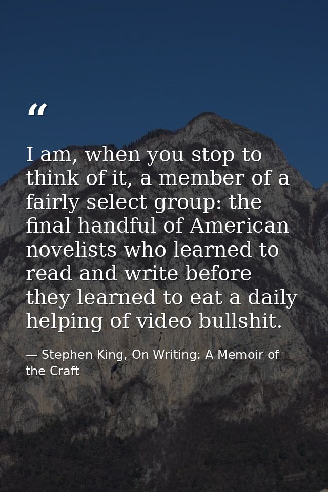 I am, when you stop to think of it, a member of a fairly select group: the final handful of American novelists who learn — Stephen King, On Writing: A Memoir of the Craft
