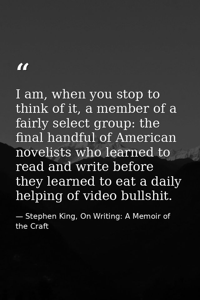 I am, when you stop to think of it, a member of a fairly select group: the final handful of American novelists who learn — Stephen King, On Writing: A Memoir of the Craft