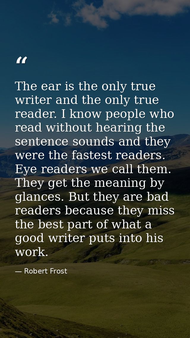 The ear is the only true writer and the only true reader. I know people who read without hearing the sentence sounds and — Robert Frost