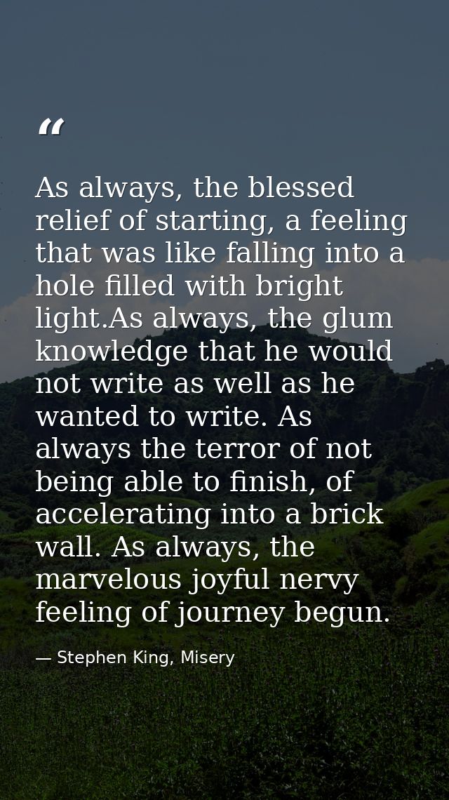 As always, the blessed relief of starting, a feeling that was like falling into a hole filled with bright light.As alway — Stephen King, Misery