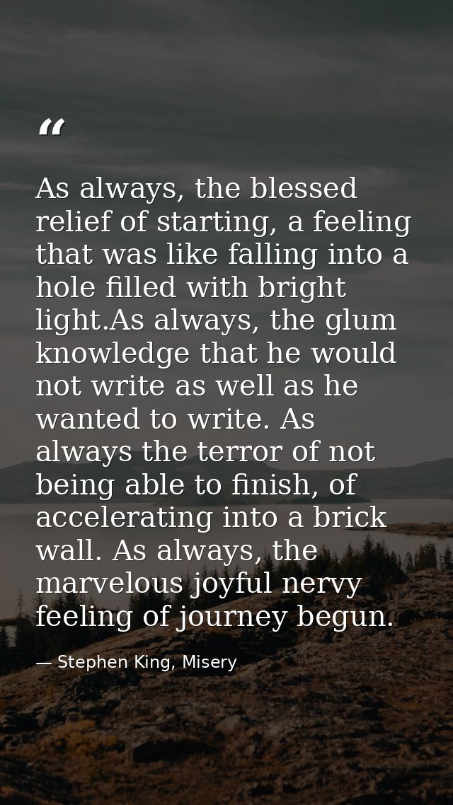 As always, the blessed relief of starting, a feeling that was like falling into a hole filled with bright light.As alway — Stephen King, Misery
