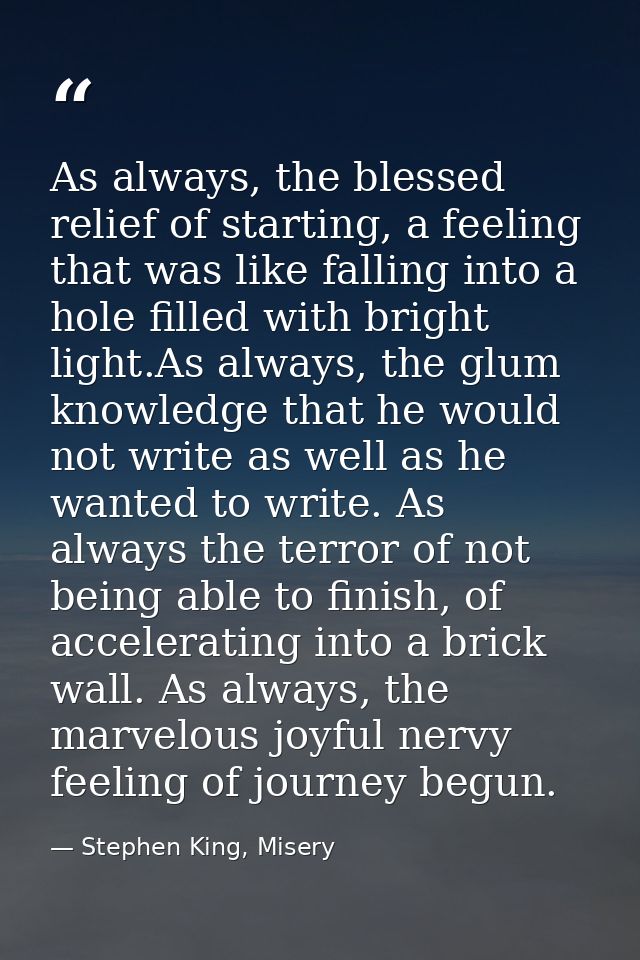 As always, the blessed relief of starting, a feeling that was like falling into a hole filled with bright light.As alway — Stephen King, Misery