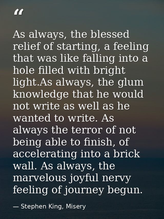 As always, the blessed relief of starting, a feeling that was like falling into a hole filled with bright light.As alway — Stephen King, Misery
