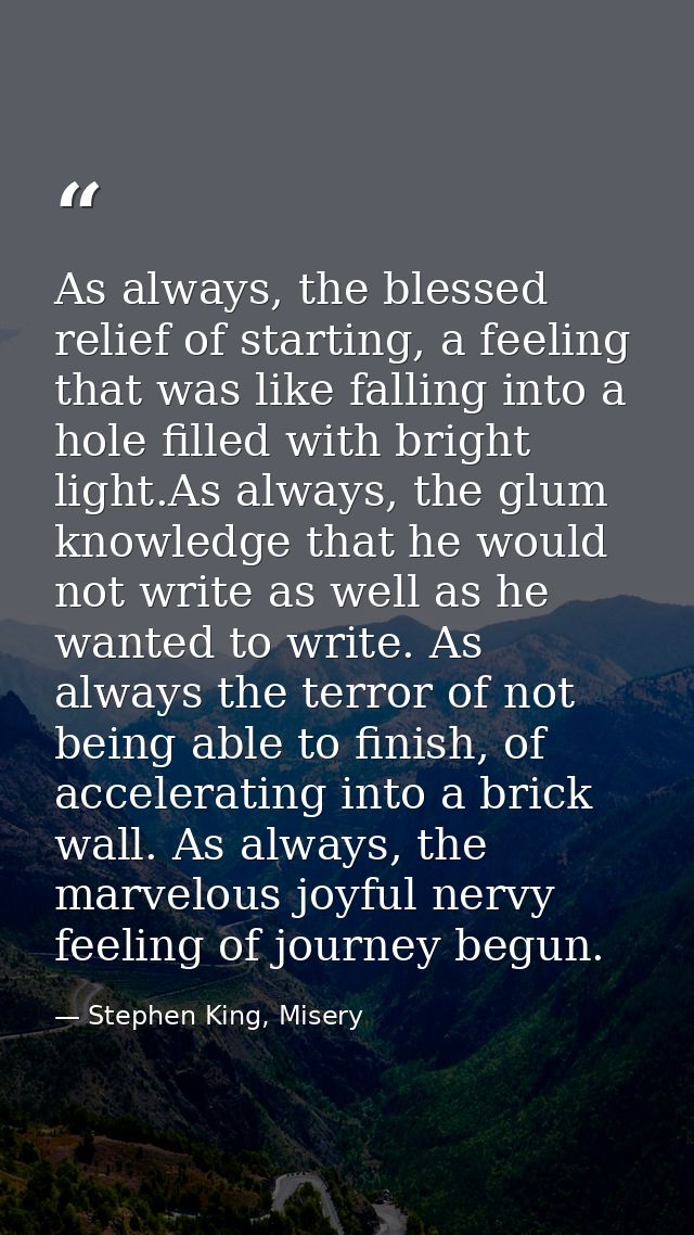 As always, the blessed relief of starting, a feeling that was like falling into a hole filled with bright light.As alway — Stephen King, Misery