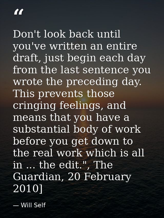 Don't look back until you've written an entire draft, just begin each day from the last sentence you wrote the preceding — Will Self