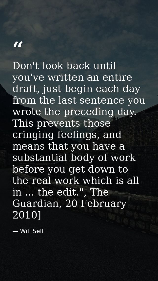 Don't look back until you've written an entire draft, just begin each day from the last sentence you wrote the preceding — Will Self