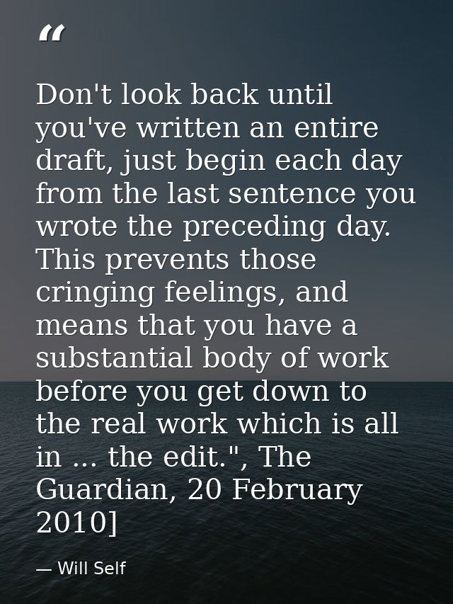 Don't look back until you've written an entire draft, just begin each day from the last sentence you wrote the preceding — Will Self