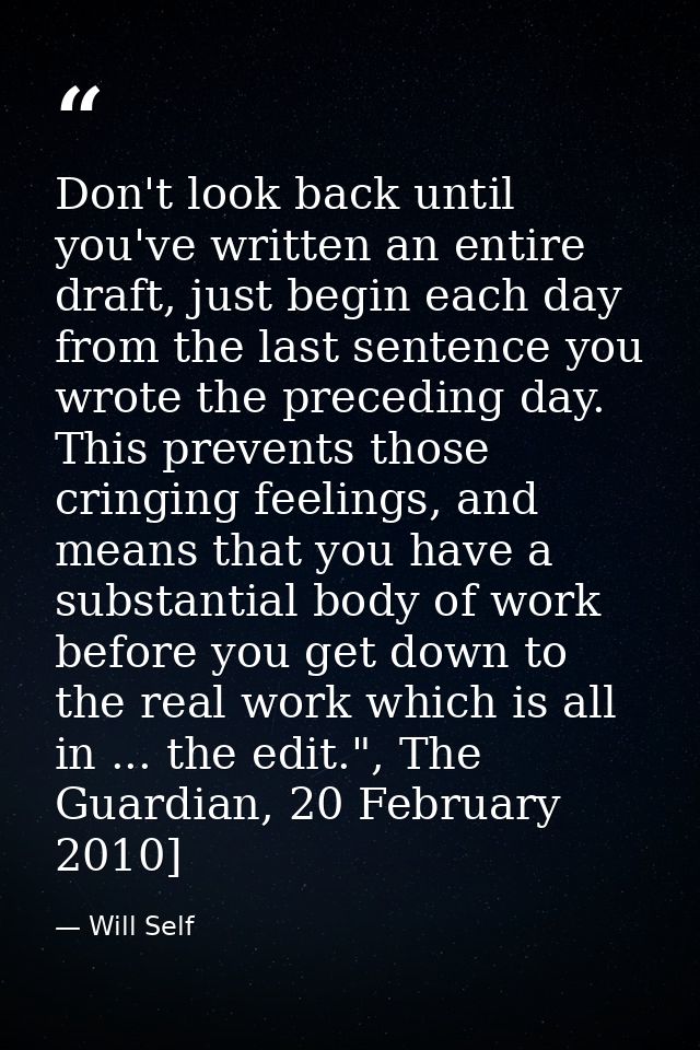 Don't look back until you've written an entire draft, just begin each day from the last sentence you wrote the preceding — Will Self