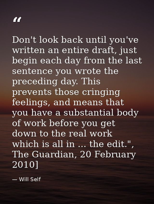 Don't look back until you've written an entire draft, just begin each day from the last sentence you wrote the preceding — Will Self