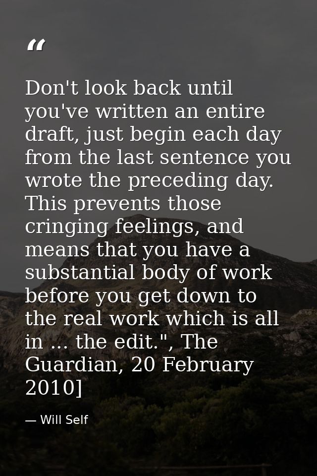 Don't look back until you've written an entire draft, just begin each day from the last sentence you wrote the preceding — Will Self