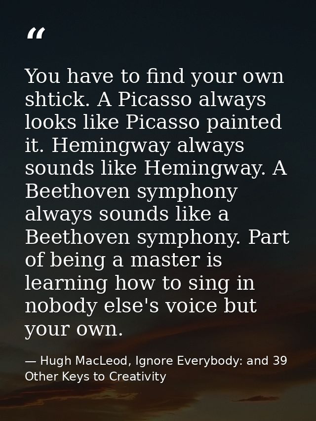 You have to find your own shtick. A Picasso always looks like Picasso painted it. Hemingway always sounds like Hemingway — Hugh MacLeod, Ignore Everybody: and 39 Other Keys to Creativity