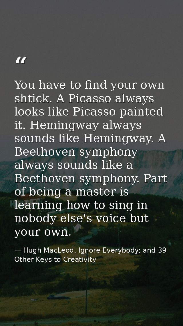You have to find your own shtick. A Picasso always looks like Picasso painted it. Hemingway always sounds like Hemingway — Hugh MacLeod, Ignore Everybody: and 39 Other Keys to Creativity