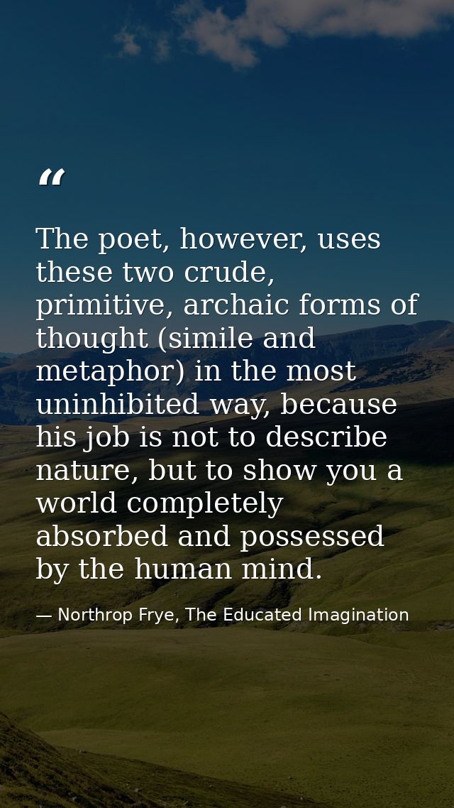 The poet, however, uses these two crude, primitive, archaic forms of thought (simile and metaphor) in the most uninhibit — Northrop Frye, The Educated Imagination