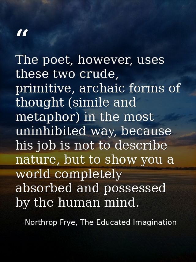 The poet, however, uses these two crude, primitive, archaic forms of thought (simile and metaphor) in the most uninhibit — Northrop Frye, The Educated Imagination