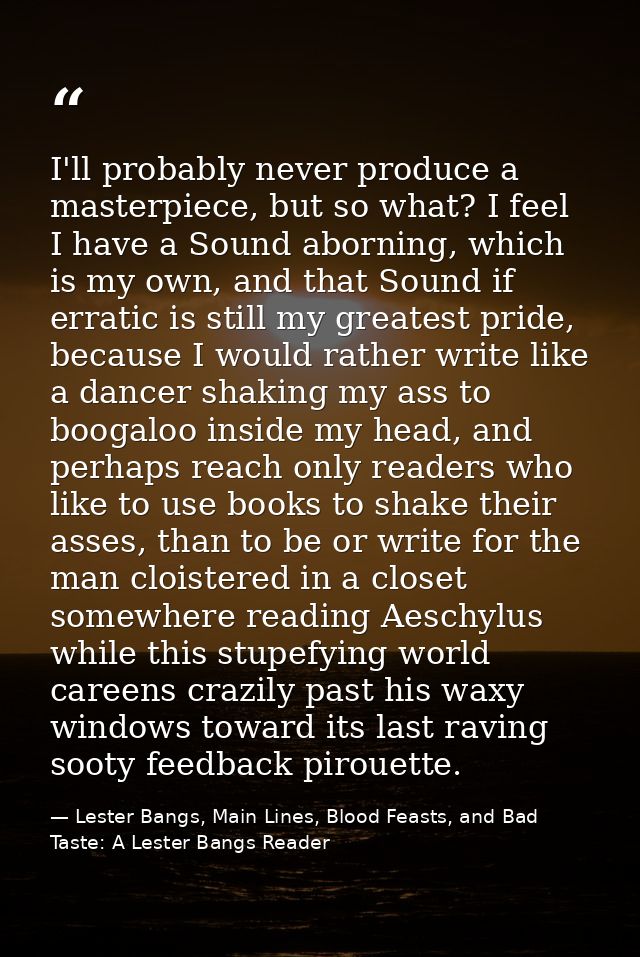I'll probably never produce a masterpiece, but so what? I feel I have a Sound aborning, which is my own, and that Sound  — Lester Bangs, Main Lines, Blood Feasts, and Bad Taste: A Lester Bangs Reader
