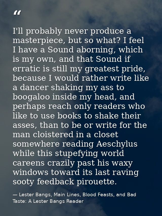 I'll probably never produce a masterpiece, but so what? I feel I have a Sound aborning, which is my own, and that Sound  — Lester Bangs, Main Lines, Blood Feasts, and Bad Taste: A Lester Bangs Reader