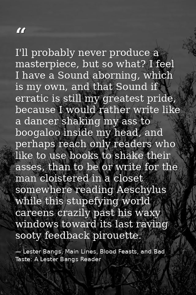 I'll probably never produce a masterpiece, but so what? I feel I have a Sound aborning, which is my own, and that Sound  — Lester Bangs, Main Lines, Blood Feasts, and Bad Taste: A Lester Bangs Reader