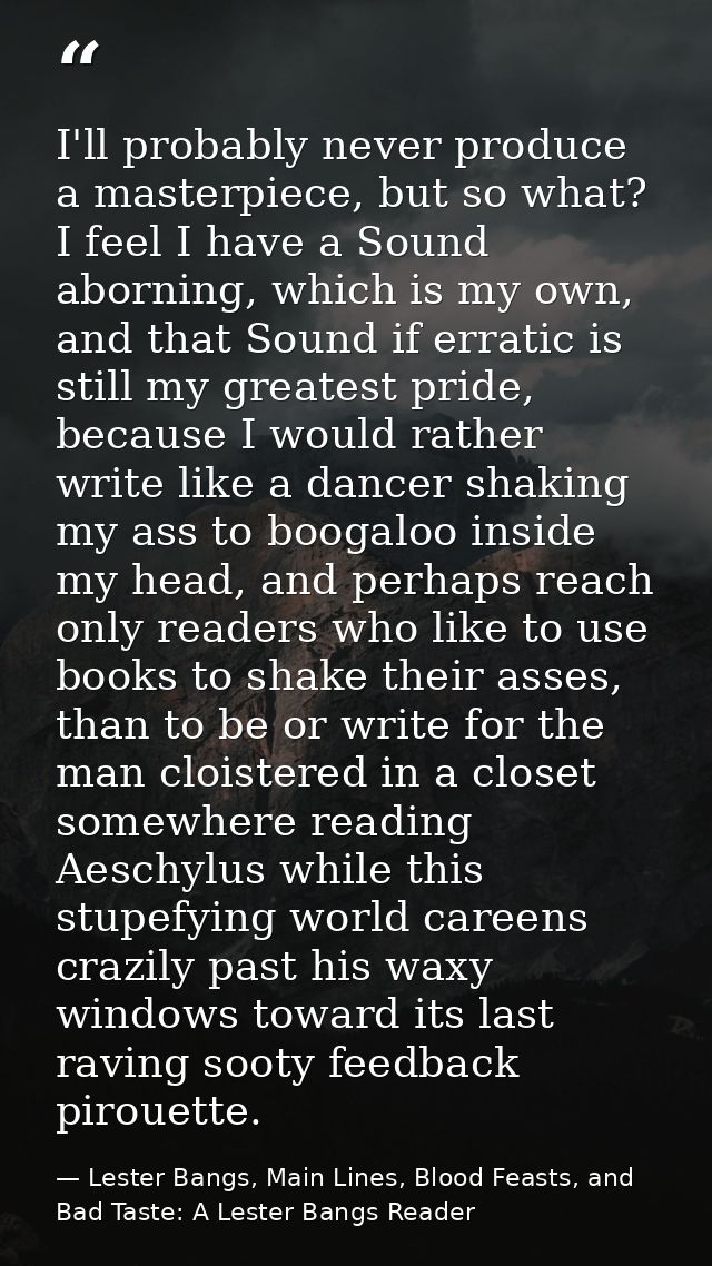 I'll probably never produce a masterpiece, but so what? I feel I have a Sound aborning, which is my own, and that Sound  — Lester Bangs, Main Lines, Blood Feasts, and Bad Taste: A Lester Bangs Reader