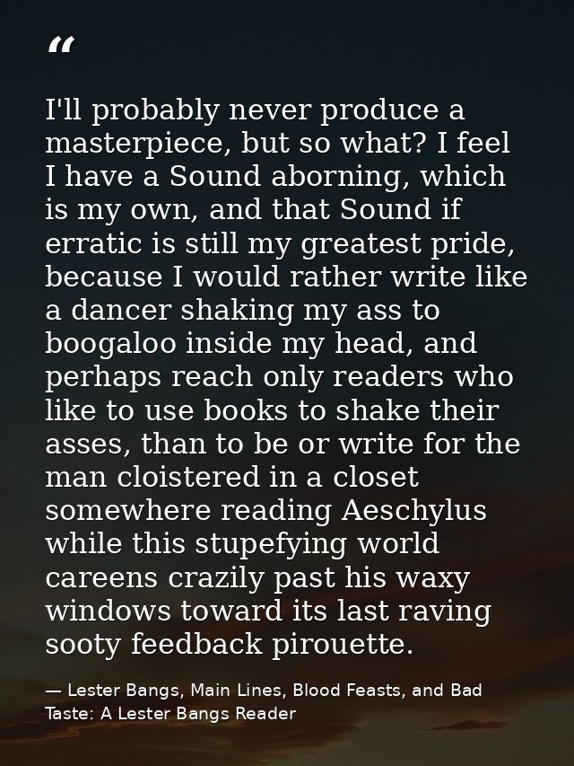 I'll probably never produce a masterpiece, but so what? I feel I have a Sound aborning, which is my own, and that Sound  — Lester Bangs, Main Lines, Blood Feasts, and Bad Taste: A Lester Bangs Reader