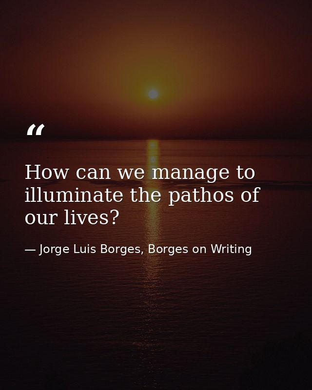 How can we manage to illuminate the pathos of our lives? — Jorge Luis Borges, Borges on Writing