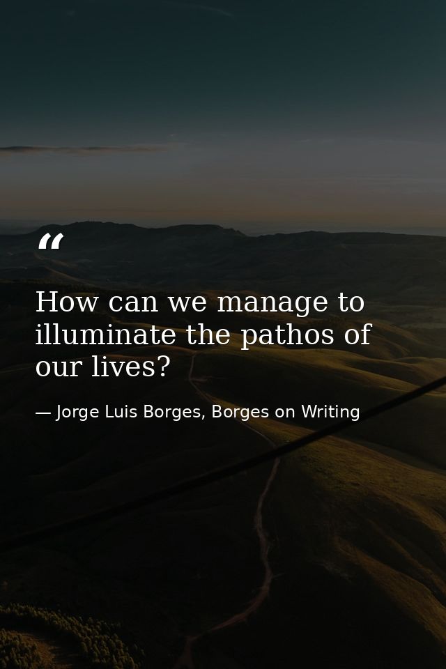 How can we manage to illuminate the pathos of our lives? — Jorge Luis Borges, Borges on Writing