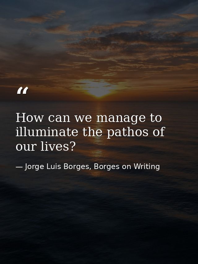 How can we manage to illuminate the pathos of our lives? — Jorge Luis Borges, Borges on Writing